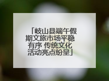岐山县端午假期文旅市场平稳有序 传统文化活动亮点纷呈