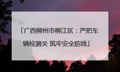 广西柳州市柳江区：严把车辆检测关 筑牢安全防线