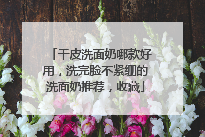 干皮洗面奶哪款好用，洗完脸不紧绷的洗面奶推荐，收藏