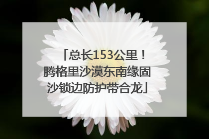 总长153公里！腾格里沙漠东南缘固沙锁边防护带合龙
