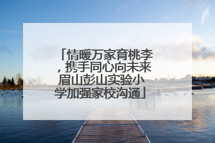情暖万家育桃李，携手同心向未来 眉山彭山实验小学加强家校沟通