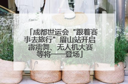 成都世运会“跟着赛事去旅行”眉山站开启 霹雳舞、无人机大赛等将一一登场