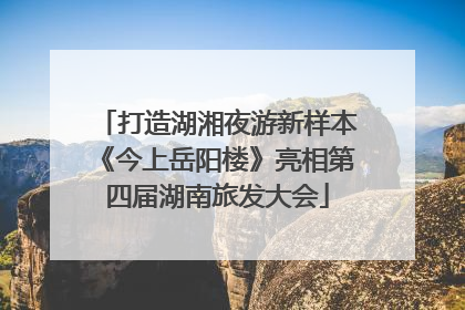 打造湖湘夜游新样本《今上岳阳楼》亮相第四届湖南旅发大会