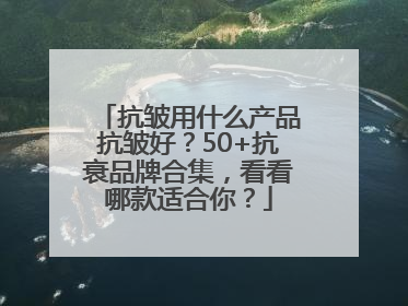 抗皱用什么产品抗皱好？50+抗衰品牌合集，看看哪款适合你？