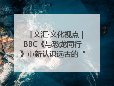 文汇·文化视点｜BBC《与恐龙同行》重新认识远古的“地球房客”