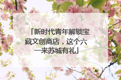 新时代青年解锁宝藏文创商店，这个六一来苏城有礼