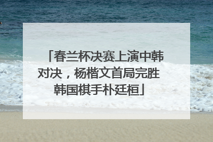 春兰杯决赛上演中韩对决，杨楷文首局完胜韩国棋手朴廷桓