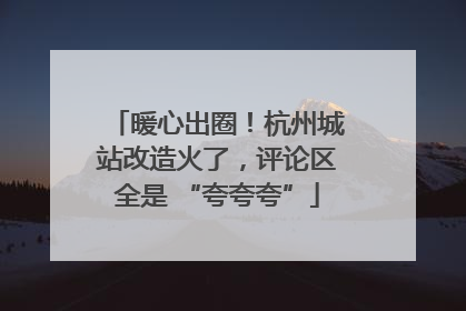 暖心出圈！杭州城站改造火了，评论区全是 “夸夸夸”