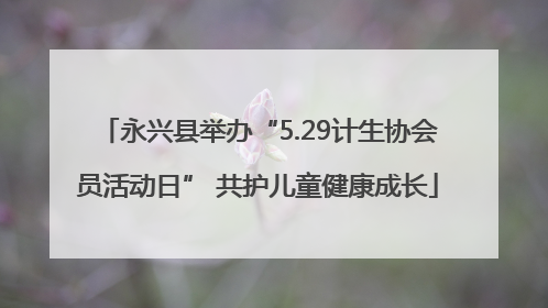 永兴县举办“5.29计生协会员活动日” 共护儿童健康成长