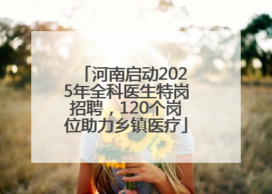河南启动2025年全科医生特岗招聘，120个岗位助力乡镇医疗