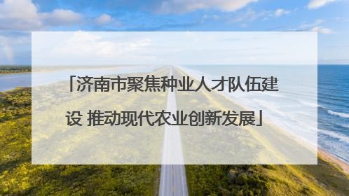 济南市聚焦种业人才队伍建设 推动现代农业创新发展