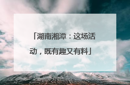 湖南湘潭：这场活动，既有趣又有料