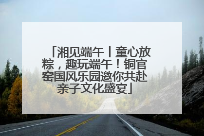 湘见端午丨童心放粽，趣玩端午！铜官窑国风乐园邀你共赴亲子文化盛宴