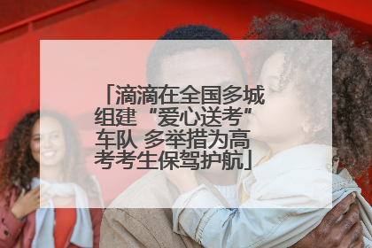 滴滴在全国多城组建“爱心送考”车队 多举措为高考考生保驾护航