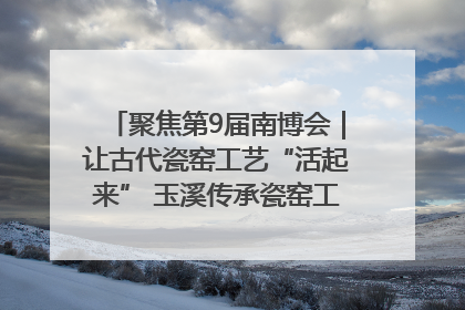 聚焦第9届南博会｜让古代瓷窑工艺“活起来” 玉溪传承瓷窑工艺将出展南博会