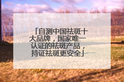 自测中国祛斑十大品牌，国家唯一认证的祛斑产品，持证祛斑更安全