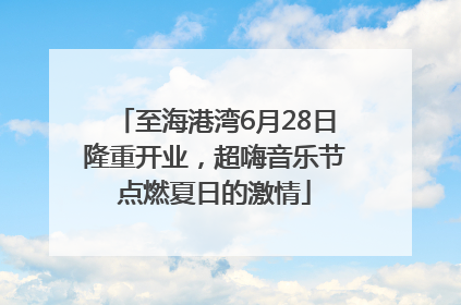 至海港湾6月28日隆重开业，超嗨音乐节点燃夏日的激情