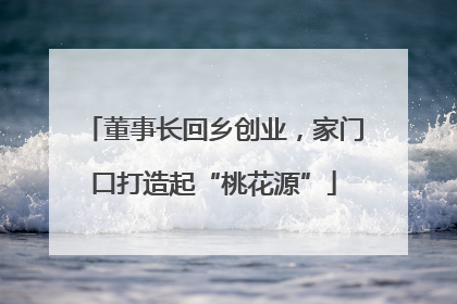 董事长回乡创业，家门口打造起“桃花源”