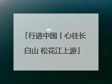 行进中国丨心往长白山 松花江上游