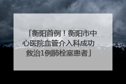衡阳首例！衡阳市中心医院血管介入科成功救治1例肺栓塞患者