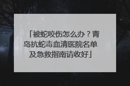 被蛇咬伤怎么办？青岛抗蛇毒血清医院名单及急救指南请收好