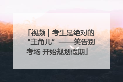 视频｜考生是绝对的“主角儿”——笑告别考场 开始规划假期