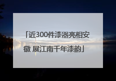 近300件漆器亮相安徽 展江南千年漆韵