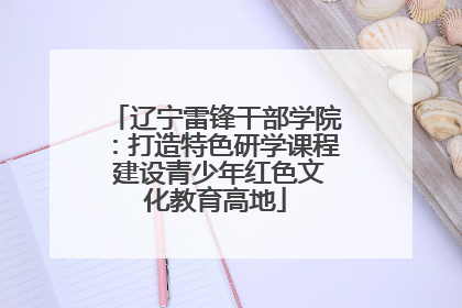 辽宁雷锋干部学院：打造特色研学课程 建设青少年红色文化教育高地