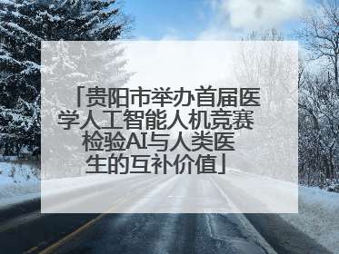 贵阳市举办首届医学人工智能人机竞赛 检验AI与人类医生的互补价值
