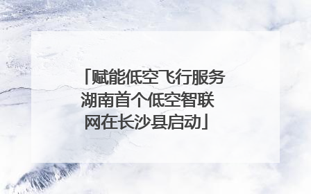 赋能低空飞行服务 湖南首个低空智联网在长沙县启动