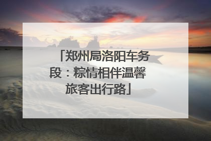 郑州局洛阳车务段：粽情相伴温馨旅客出行路