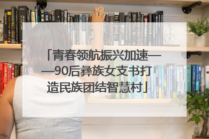 青春领航振兴加速——90后彝族女支书打造民族团结智慧村