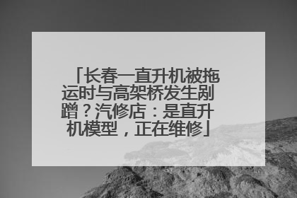 长春一直升机被拖运时与高架桥发生剐蹭？汽修店：是直升机模型，正在维修