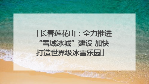 长春莲花山：全力推进“雪域冰城”建设 加快打造世界级冰雪乐园