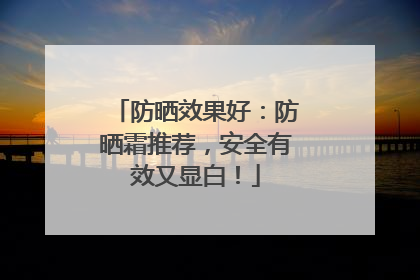 防晒效果好：防晒霜推荐，安全有效又显白！