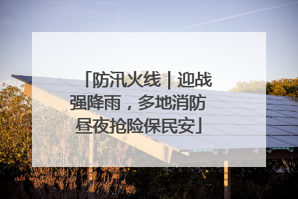 防汛火线｜迎战强降雨，多地消防昼夜抢险保民安