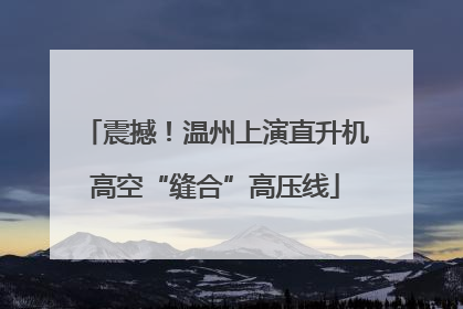 震撼！温州上演直升机高空“缝合”高压线
