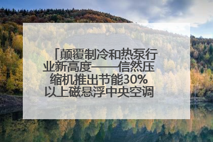 颠覆制冷和热泵行业新高度——信然压缩机推出节能30%以上磁悬浮中央空调和磁悬浮热泵