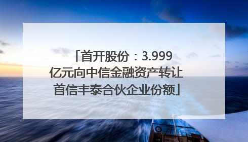 首开股份：3.999亿元向中信金融资产转让首信丰泰合伙企业份额