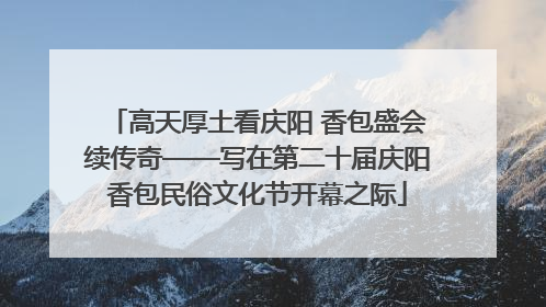 高天厚土看庆阳 香包盛会续传奇——写在第二十届庆阳香包民俗文化节开幕之际