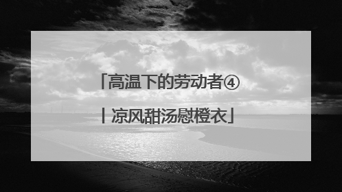 高温下的劳动者④丨凉风甜汤慰橙衣