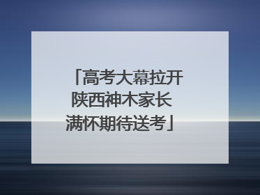 高考大幕拉开 陕西神木家长满怀期待送考