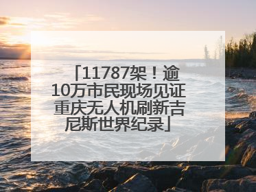 11787架！逾10万市民现场见证 重庆无人机刷新吉尼斯世界纪录