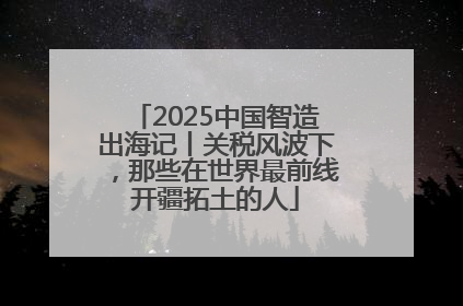 2025中国智造出海记丨关税风波下，那些在世界最前线开疆拓土的人