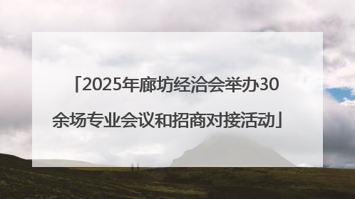 2025年廊坊经洽会举办30余场专业会议和招商对接活动