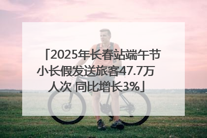 2025年长春站端午节小长假发送旅客47.7万人次 同比增长3%