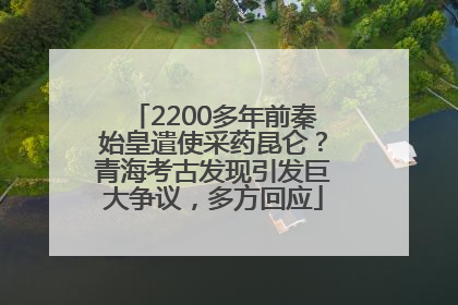 2200多年前秦始皇遣使采药昆仑？青海考古发现引发巨大争议，多方回应